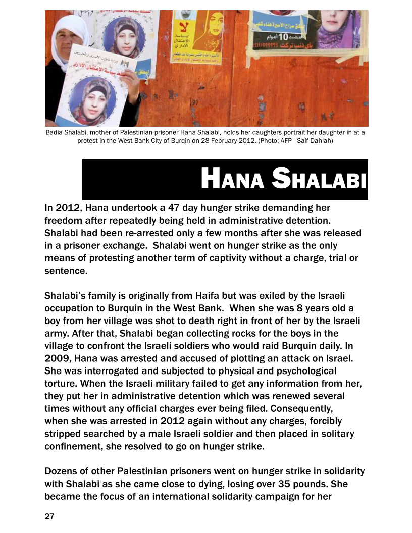      

Badia Shalabi, mother of Palestinian prisoner Hana Shalabi, holds her daughters portrait her daughter in at a
protest in the West Bank City of Burgin on 28 February 2012. (Photo: AFP - Saif Dahlah)

HANA SHALABI

In 2012, Hana undertook a 47 day hunger strike demanding her
freedom after repeatedly being held in administrative detention.
Shalabi had been re-arrested only a few months after she was released
in a prisoner exchange. Shalabi went on hunger strike as the only
means of protesting another term of captivity without a charge, trial or
sentence.

Shalabi’s family is originally from Haifa but was exiled by the Israeli
occupation to Burquin in the West Bank. When she was 8 years old a
boy from her village was shot to death right in front of her by the Israeli
army. After that, Shalabi began collecting rocks for the boys in the
village to confront the Israeli soldiers who would raid Burquin daily. In
2009, Hana was arrested and accused of plotting an attack on Israel.
She was interrogated and subjected to physical and psychological
torture. When the Israeli military failed to get any information from her,
they put her in administrative detention which was renewed several
times without any official charges ever being filed. Consequently,

when she was arrested in 2012 again out any charges, forcibly
stripped searched by a male Israeli soldier and then placed in solitary
confinement, she resolved to go on hunger strike.

 

Dozens of other Palestinian prisoners went on hunger strike in solidarity
with Shalabi as she came close to dying, losing over 35 pounds. She
became the focus of an international solidarity campaign for her

27
